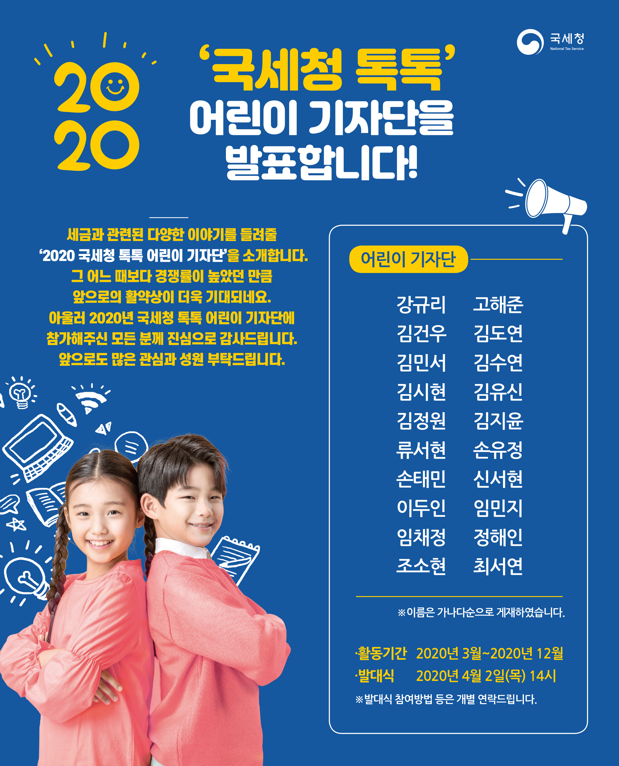국세청 National Tax Service<br/><br/>2020년 '국세청 톡톡' 어린이 기자단을 발표합니다!<br/><br/>세금과 관련된 다양한 이야기를 들려줄 '2020 국세청 톡톡 어린이 기자인'을 소개합니다.<br/>그 어느 때보다 경쟁률이 높았던 만큼 앞으로의 활약상이 더욱 기대되네요.<br/>아울러 2020년 국세청 톡톡 어린이 기자단에 참가해주신 모든 분께 진심으로 감사드립니다.<br/>앞으로도 많은 관심과 성원 부탁드립니다.<br/><br/>어린이 기자단---<br/>강유리 고해준<br/>김건우 김도연<br/>김민서 김수연<br/>김시현 김유신<br/>김정원 김지윤<br/>류서현 손유정<br/>손태민 신서현<br/>이두인 임민지<br/>임채정 정해인<br/>조소현 최서연<br/>--------------<br/>※ 이름은 가나다순으로 게재하였습니다.<br/><br/>ㆍ활동기간 2020년 3월 2020년 12월<br/>ㆍ발대식 2020년 4월 2일(목) 14시<br/><br/>※ 발대식 참여방법 등은 개별 연락드립니다.
